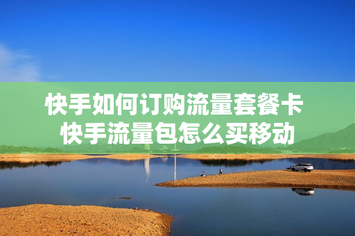 快手如何订购流量套餐卡 快手流量包怎么买移动