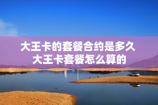大王卡的套餐合约是多久 大王卡套餐怎么算的