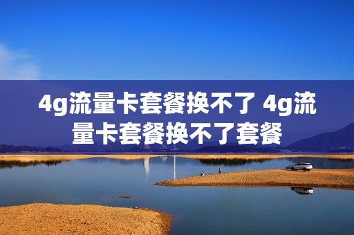 4g流量卡套餐换不了 4g流量卡套餐换不了套餐
