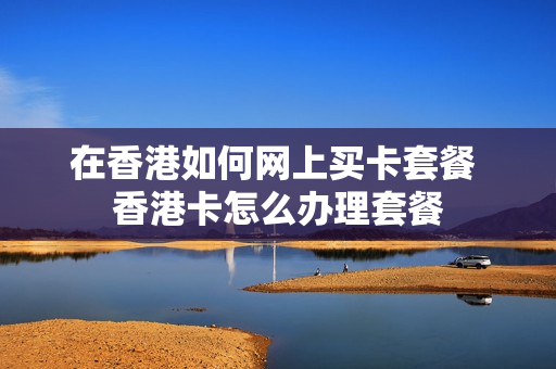 在香港如何网上买卡套餐 香港卡怎么办理套餐