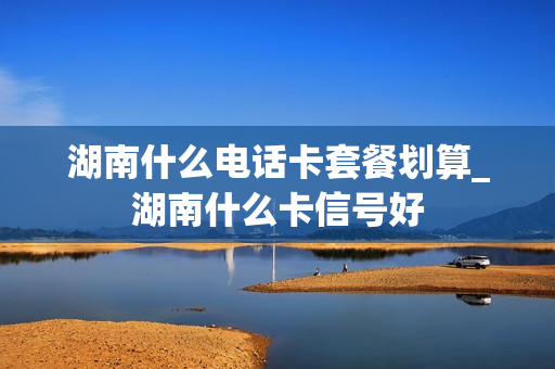 湖南什么电话卡套餐划算_湖南什么卡信号好