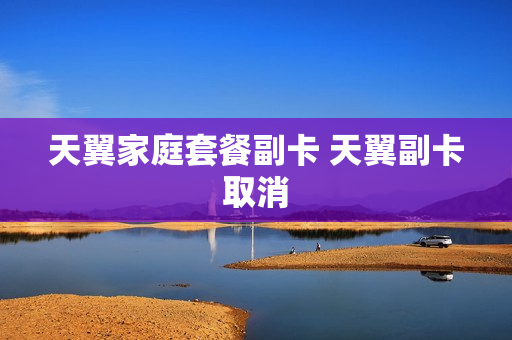 天翼家庭套餐副卡 天翼副卡取消