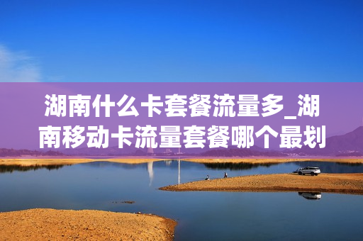 湖南什么卡套餐流量多_湖南移动卡流量套餐哪个最划算