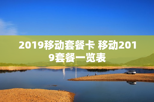 2019移动套餐卡 移动2019套餐一览表