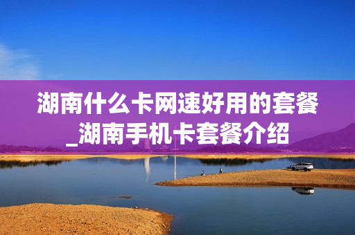 湖南什么卡网速好用的套餐_湖南手机卡套餐介绍