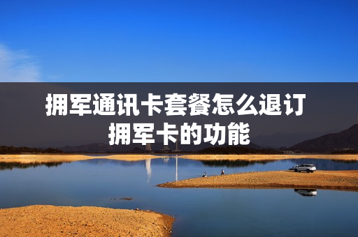 拥军通讯卡套餐怎么退订 拥军卡的功能