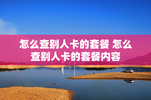 怎么查别人卡的套餐 怎么查别人卡的套餐内容