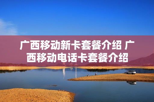 广西移动新卡套餐介绍 广西移动电话卡套餐介绍