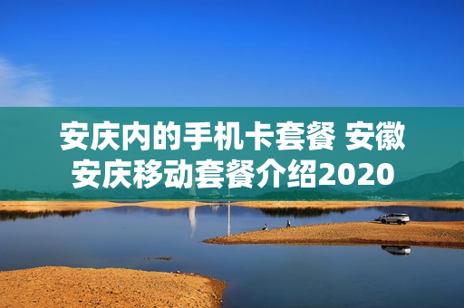 安庆内的手机卡套餐 安徽安庆移动套餐介绍2020