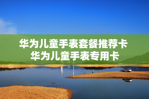 华为儿童手表套餐推荐卡 华为儿童手表专用卡