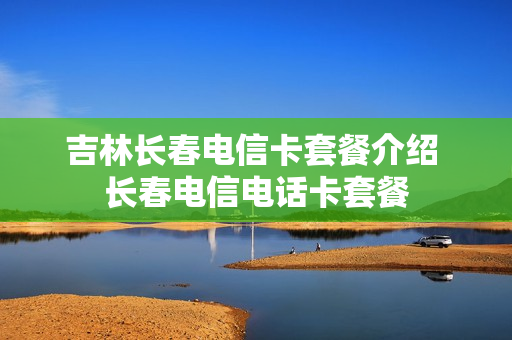 吉林长春电信卡套餐介绍 长春电信电话卡套餐