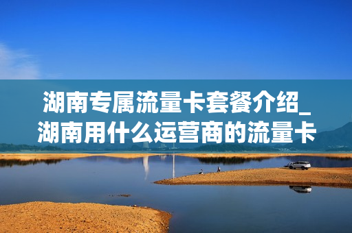 湖南专属流量卡套餐介绍_湖南用什么运营商的流量卡比较好