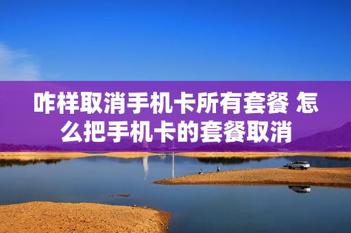 咋样取消手机卡所有套餐 怎么把手机卡的套餐取消