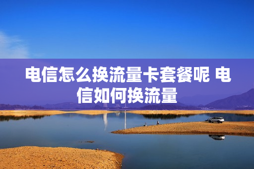 电信怎么换流量卡套餐呢 电信如何换流量