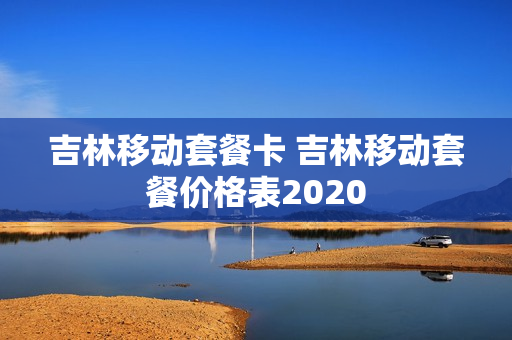 吉林移动套餐卡 吉林移动套餐价格表2020