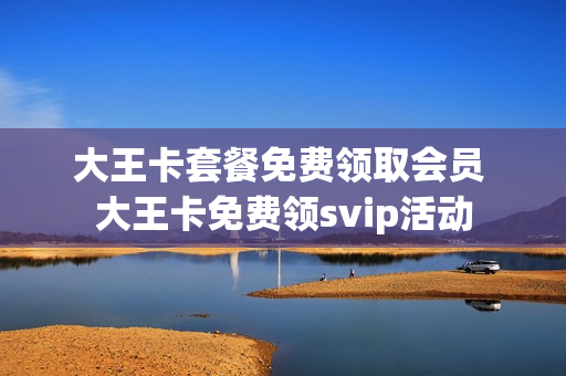 大王卡套餐免费领取会员 大王卡免费领svip活动