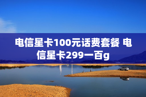 电信星卡100元话费套餐 电信星卡299一百g