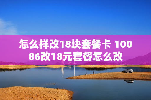 怎么样改18块套餐卡 10086改18元套餐怎么改