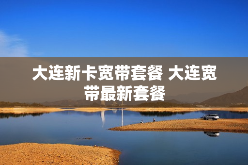大连新卡宽带套餐 大连宽带最新套餐