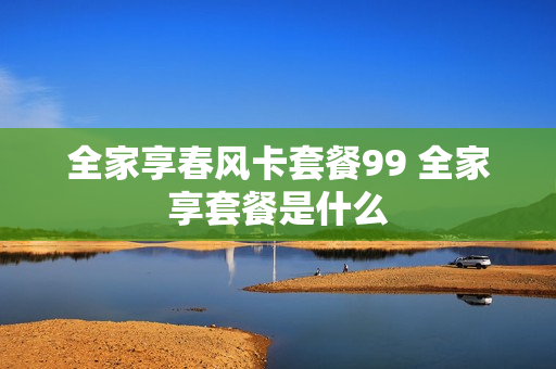 全家享春风卡套餐99 全家享套餐是什么