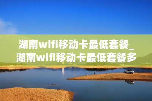 湖南wifi移动卡最低套餐_湖南wifi移动卡最低套餐多少钱