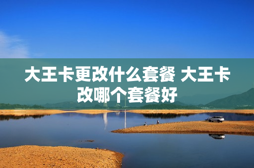 大王卡更改什么套餐 大王卡改哪个套餐好