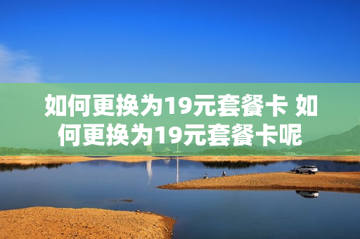 如何更换为19元套餐卡 如何更换为19元套餐卡呢