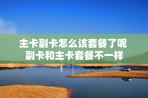 主卡副卡怎么该套餐了呢 副卡和主卡套餐不一样