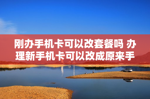 刚办手机卡可以改套餐吗 办理新手机卡可以改成原来手机号吗