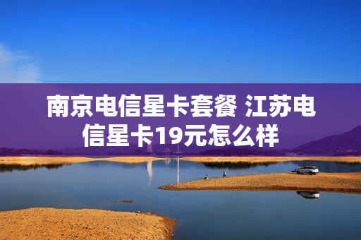 南京电信星卡套餐 江苏电信星卡19元怎么样