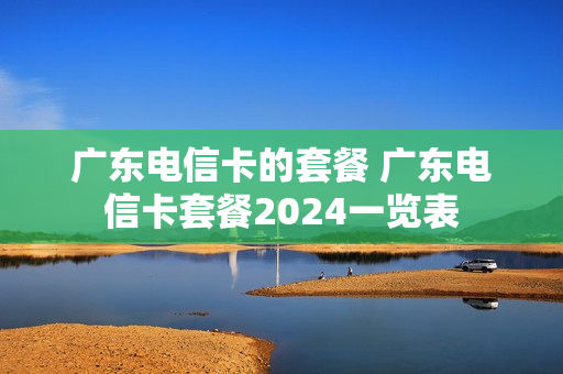 广东电信卡的套餐 广东电信卡套餐2024一览表