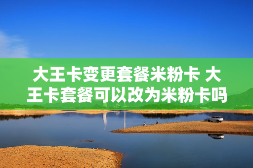 大王卡变更套餐米粉卡 大王卡套餐可以改为米粉卡吗