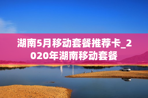 湖南5月移动套餐推荐卡_2020年湖南移动套餐