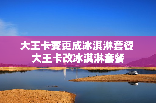 大王卡变更成冰淇淋套餐 大王卡改冰淇淋套餐