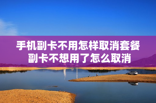 手机副卡不用怎样取消套餐 副卡不想用了怎么取消
