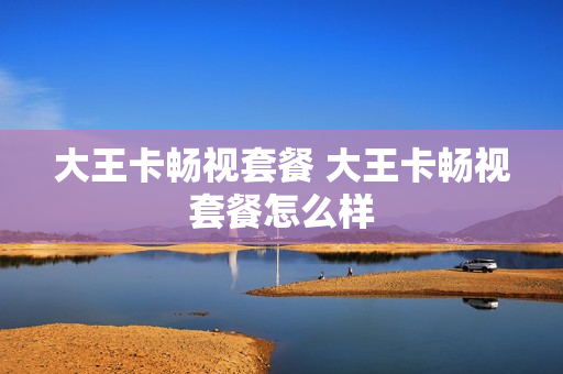 大王卡畅视套餐 大王卡畅视套餐怎么样