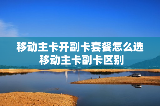 移动主卡开副卡套餐怎么选 移动主卡副卡区别