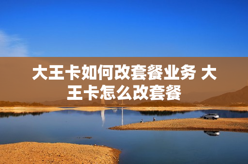 大王卡如何改套餐业务 大王卡怎么改套餐