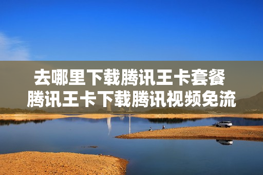 去哪里下载腾讯王卡套餐 腾讯王卡下载腾讯视频免流吗