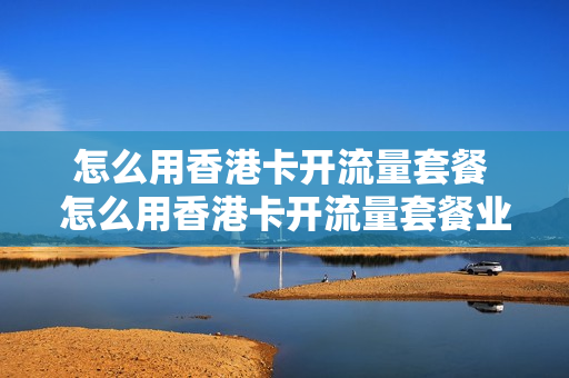 怎么用香港卡开流量套餐 怎么用香港卡开流量套餐业务