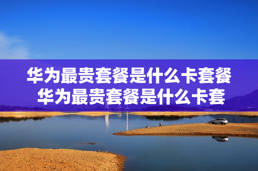 华为最贵套餐是什么卡套餐 华为最贵套餐是什么卡套餐的