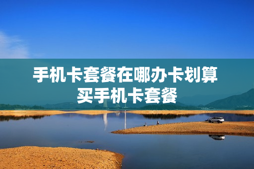 手机卡套餐在哪办卡划算 买手机卡套餐