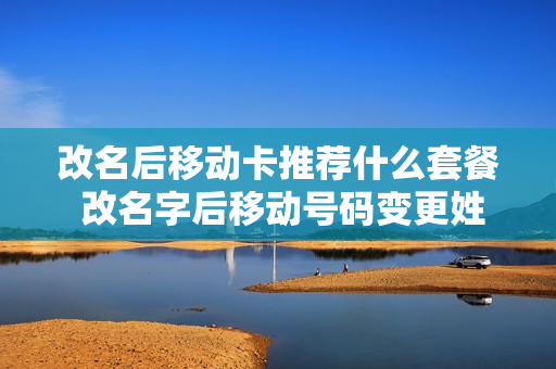 改名后移动卡推荐什么套餐 改名字后移动号码变更姓名