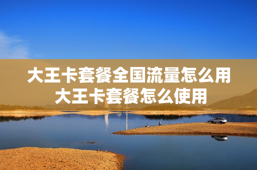 大王卡套餐全国流量怎么用 大王卡套餐怎么使用