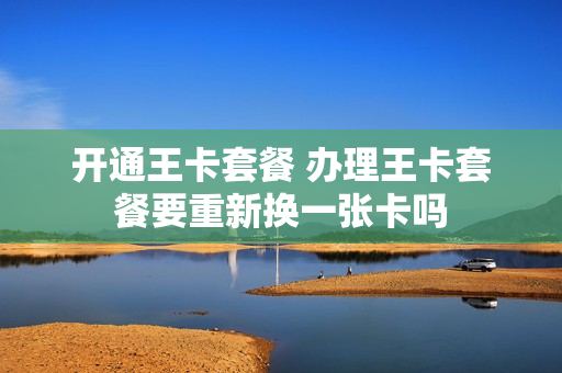 开通王卡套餐 办理王卡套餐要重新换一张卡吗