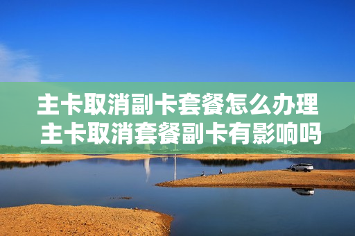 主卡取消副卡套餐怎么办理 主卡取消套餐副卡有影响吗