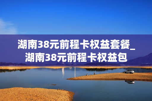 湖南38元前程卡权益套餐_湖南38元前程卡权益包