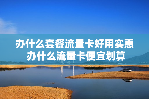 办什么套餐流量卡好用实惠 办什么流量卡便宜划算