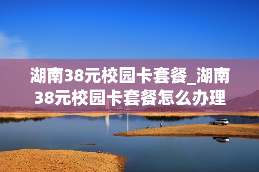 湖南38元校园卡套餐_湖南38元校园卡套餐怎么办理