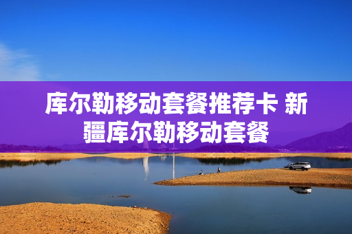 库尔勒移动套餐推荐卡 新疆库尔勒移动套餐